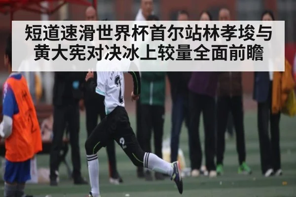 短道速滑世界杯首尔站林孝埈与黄大宪对决冰上较量全面前瞻